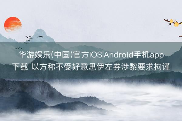 华游娱乐(中国)官方IOS|Android手机app下载 以方称不受好意思伊左券涉黎要求拘谨