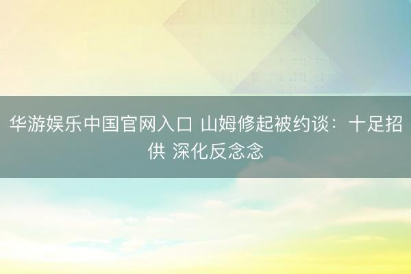 华游娱乐中国官网入口 山姆修起被约谈：十足招供 深化反念念
