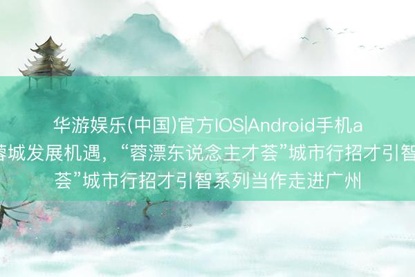 华游娱乐(中国)官方IOS|Android手机app下载 全景展现蓉城发展机遇，“蓉漂东说念主才荟”城市行招才引智系列当作走进广州