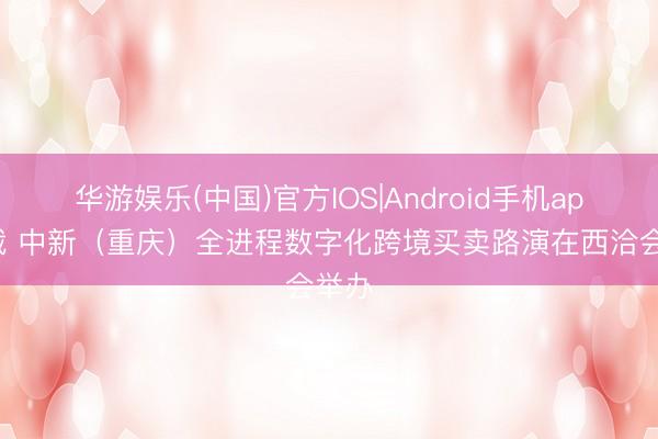 华游娱乐(中国)官方IOS|Android手机app下载 中新（重庆）全进程数字化跨境买卖路演在西洽会举办
