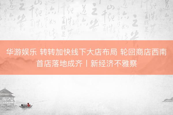 华游娱乐 转转加快线下大店布局 轮回商店西南首店落地成齐丨新经济不雅察