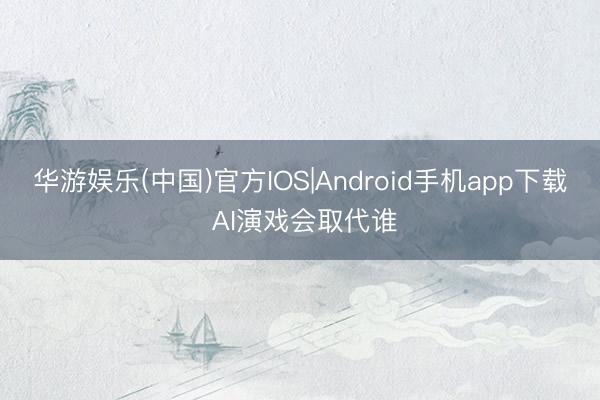 华游娱乐(中国)官方IOS|Android手机app下载 AI演戏会取代谁