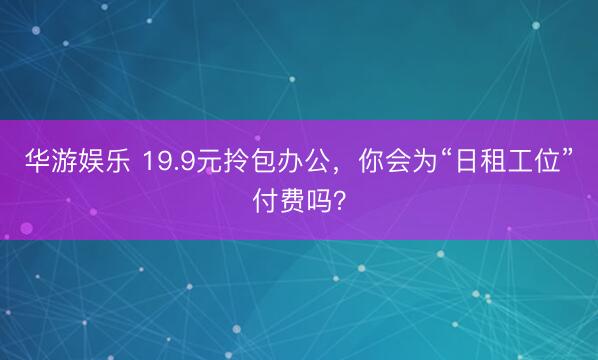 华游娱乐 19.9元拎包办公，你会为“日租工位”付费吗？