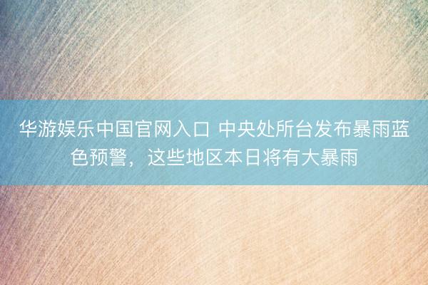 华游娱乐中国官网入口 中央处所台发布暴雨蓝色预警，这些地区本日将有大暴雨