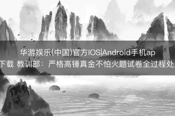 华游娱乐(中国)官方IOS|Android手机app下载 教训部:严格高锤真金不怕火题试卷全过程处置