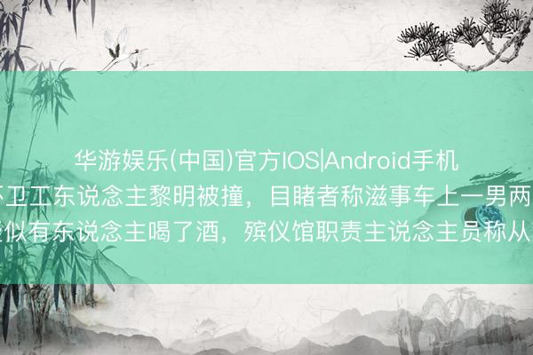 华游娱乐(中国)官方IOS|Android手机app下载 江苏灌南两名环卫工东说念主黎明被撞，目睹者称滋事车上一男两女疑似有东说念主喝了酒，殡仪馆职责主说念主员称从灌河路接到两具遗体，警方禀报