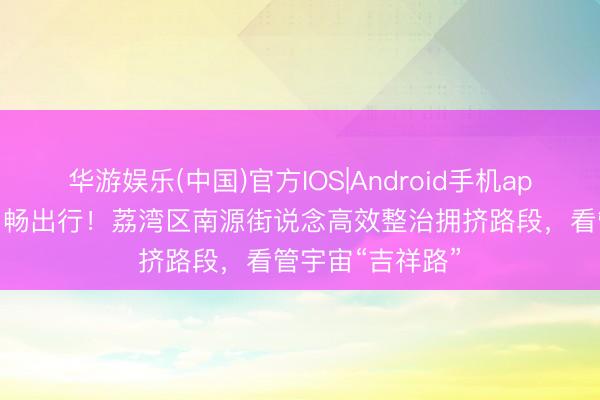 华游娱乐(中国)官方IOS|Android手机app下载 解民忧、畅出行！荔湾区南源街说念高效整治拥挤路段，看管宇宙“吉祥路”