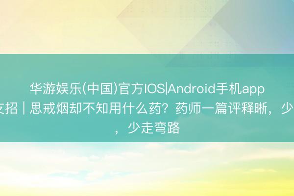 华游娱乐(中国)官方IOS|Android手机app下载 支招 | 思戒烟却不知用什么药？药师一篇评释晰，少走弯路