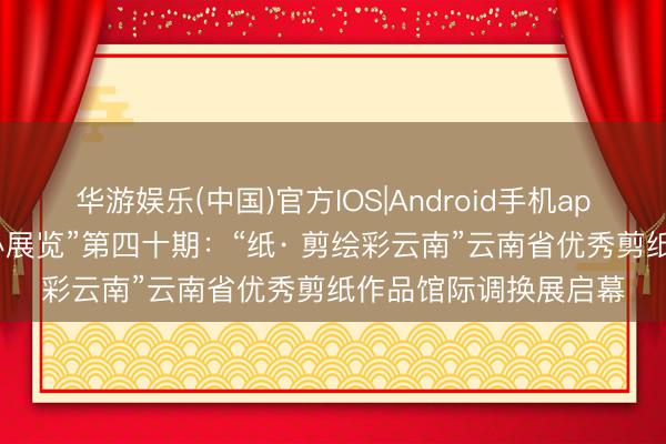 华游娱乐(中国)官方IOS|Android手机app下载 “我在文化馆办展览”第四十期:“纸· 剪绘彩云南”云南省优秀剪纸作品馆际调换展启幕