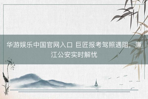 华游娱乐中国官网入口 巨匠报考驾照遇阻，廉江公安实时解忧