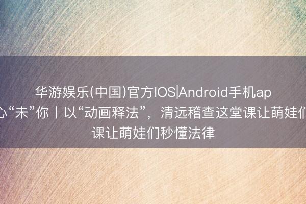 华游娱乐(中国)官方IOS|Android手机app下载 一心“未”你丨以“动画释法”，清远稽查这堂课让萌娃们秒懂法律
