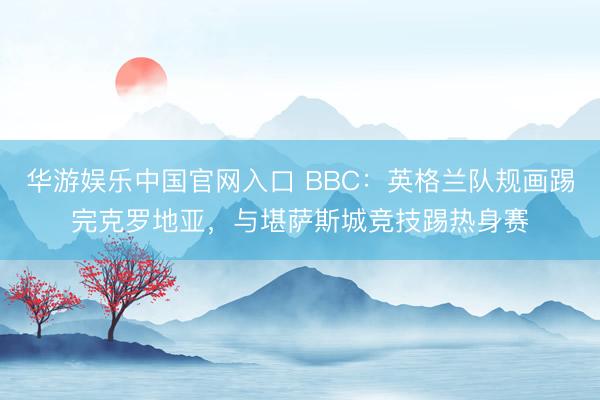 华游娱乐中国官网入口 BBC：英格兰队规画踢完克罗地亚，与堪萨斯城竞技踢热身赛