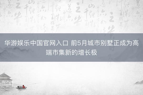 华游娱乐中国官网入口 前5月城市别墅正成为高端市集新的增长极