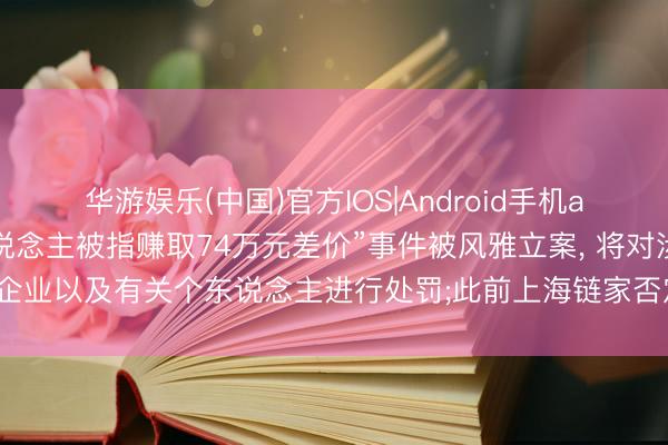 华游娱乐(中国)官方IOS|Android手机app下载 上海链家“牙东说念主被指赚取74万元差价”事件被风雅立案， 将对涉事企业以及有关个东说念主进行处罚;此前上海链家否定吃差价， 除名涉事牙东说念主