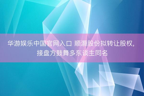 华游娱乐中国官网入口 顺灏股份拟转让股权， 接盘方鼓舞多东谈主同名