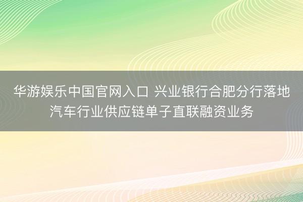 华游娱乐中国官网入口 兴业银行合肥分行落地汽车行业供应链单子直联融资业务