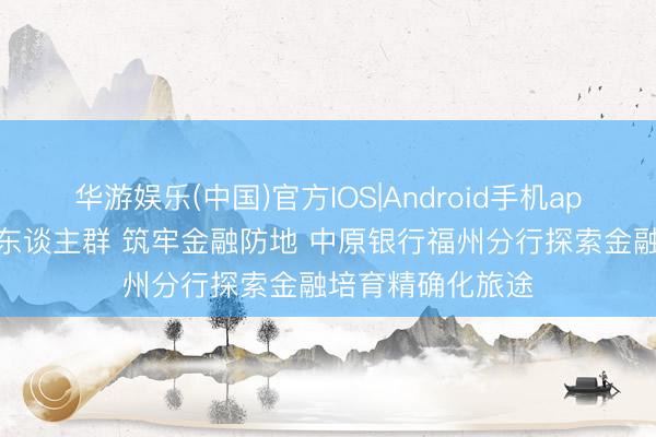 华游娱乐(中国)官方IOS|Android手机app下载 聚焦重心东谈主群 筑牢金融防地 中原银行福州分行探索金融培育精确化旅途