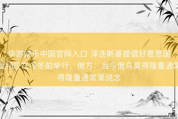 华游娱乐中国官网入口 泽连斯基提倡好意思国颐养的谈判应在今冬前举行，俄方：当今俄乌莫得隆重通常渠说念