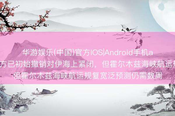 华游娱乐(中国)官方IOS|Android手机app下载 伊媒称好意思方已初始撤销对伊海上紧闭，但霍尔木兹海峡航运规复宽泛预测仍需数周