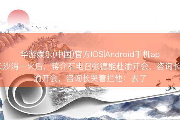 华游娱乐(中国)官方IOS|Android手机app下载 1944年长沙消一火后，蒋介石电召张德能赴渝开会，咨询长哭着拦他：去了