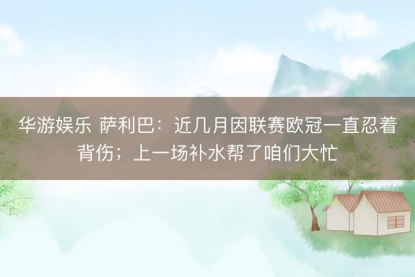 华游娱乐 萨利巴:近几月因联赛欧冠一直忍着背伤;上一场补水帮了咱们大忙